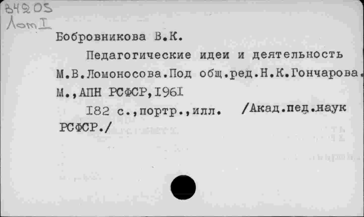 ﻿tSH^OS
ЛохйХ.
Бобровникова В.К.
Педагогические идеи и деятельность
М.В.Ломоносова.Под общ.ред.Н.К.Гончарова
М.,АПН РСФСР, 1%1
182 с., портр., илл.	/Акад. пед..наук
РСФСР./